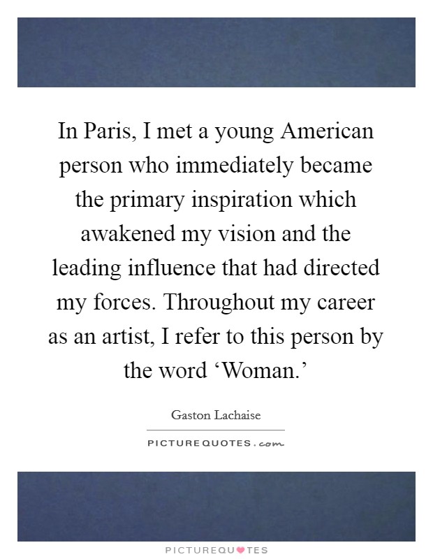 In Paris, I met a young American person who immediately became the primary inspiration which awakened my vision and the leading influence that had directed my forces. Throughout my career as an artist, I refer to this person by the word ‘Woman.' Picture Quote #1