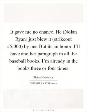 It gave me no chance. He (Nolan Ryan) just blew it (strikeout #5,000) by me. But its an honor. I’ll have another paragraph in all the baseball books. I’m already in the books three or four times Picture Quote #1
