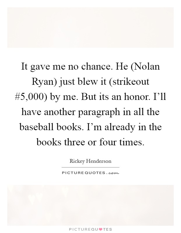 It gave me no chance. He (Nolan Ryan) just blew it (strikeout #5,000) by me. But its an honor. I'll have another paragraph in all the baseball books. I'm already in the books three or four times Picture Quote #1