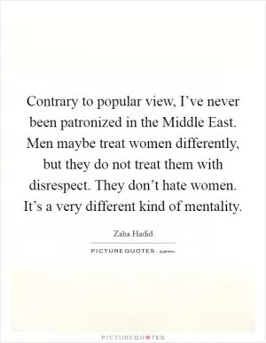 Contrary to popular view, I’ve never been patronized in the Middle East. Men maybe treat women differently, but they do not treat them with disrespect. They don’t hate women. It’s a very different kind of mentality Picture Quote #1