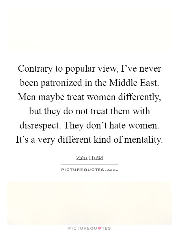 Contrary to popular view, I've never been patronized in the Middle East. Men maybe treat women differently, but they do not treat them with disrespect. They don't hate women. It's a very different kind of mentality Picture Quote #1
