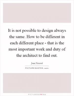 It is not possible to design always the same. How to be different in each different place - that is the most important work and duty of the architect to find out Picture Quote #1