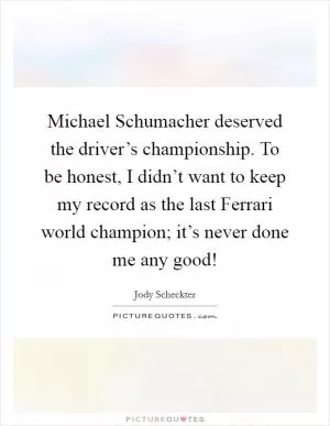 Michael Schumacher deserved the driver’s championship. To be honest, I didn’t want to keep my record as the last Ferrari world champion; it’s never done me any good! Picture Quote #1