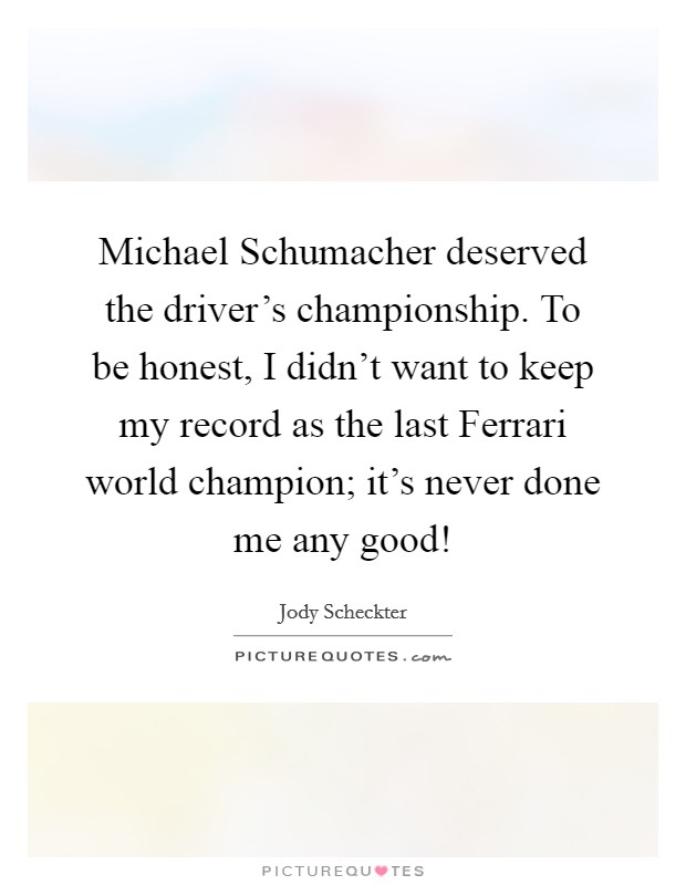 Michael Schumacher deserved the driver's championship. To be honest, I didn't want to keep my record as the last Ferrari world champion; it's never done me any good! Picture Quote #1