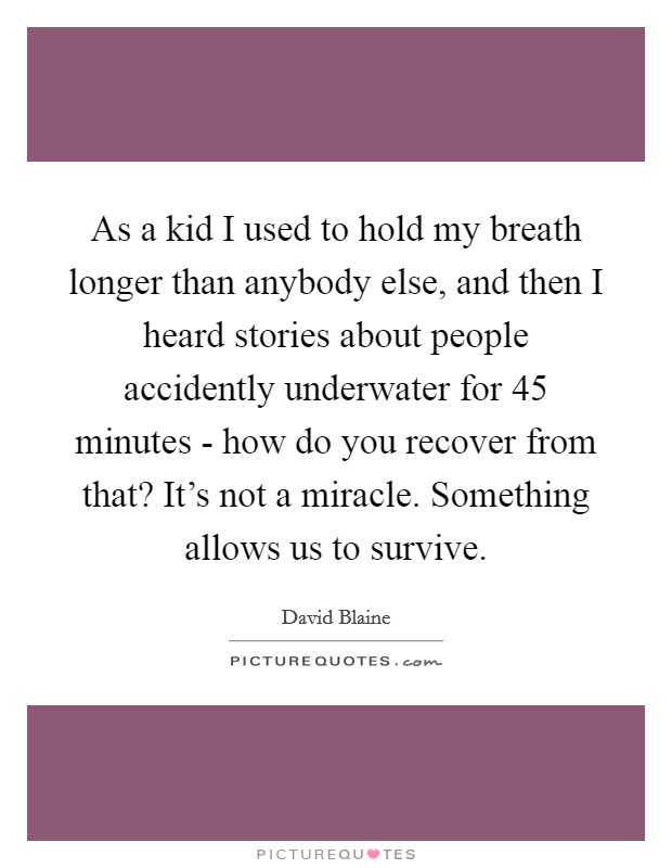 As a kid I used to hold my breath longer than anybody else, and then I heard stories about people accidently underwater for 45 minutes - how do you recover from that? It's not a miracle. Something allows us to survive Picture Quote #1