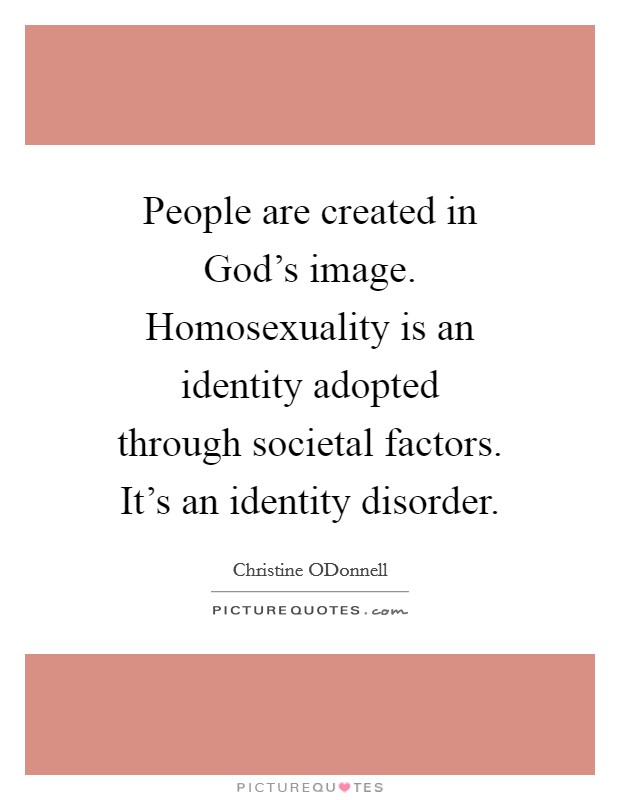 People are created in God's image. Homosexuality is an identity adopted through societal factors. It's an identity disorder Picture Quote #1