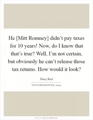 He [Mitt Romney] didn’t pay taxes for 10 years! Now, do I know that that’s true? Well, I’m not certain, but obviously he can’t release those tax returns. How would it look? Picture Quote #1