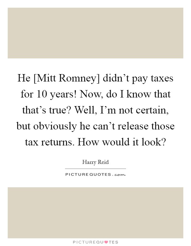 He [Mitt Romney] didn't pay taxes for 10 years! Now, do I know that that's true? Well, I'm not certain, but obviously he can't release those tax returns. How would it look? Picture Quote #1