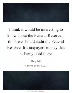 I think it would be interesting to know about the Federal Reserve. I think we should audit the Federal Reserve. It’s taxpayers money that is being used there Picture Quote #1