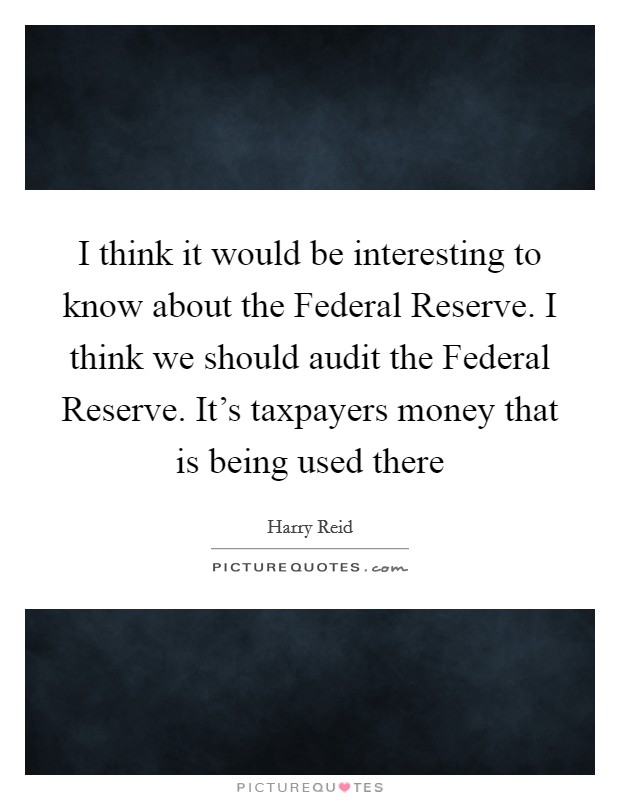 I think it would be interesting to know about the Federal Reserve. I think we should audit the Federal Reserve. It's taxpayers money that is being used there Picture Quote #1