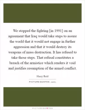 We stopped the fighting [in 1991] on an agreement that Iraq would take steps to assure the world that it would not engage in further aggression and that it would destroy its weapons of mass destruction. It has refused to take those steps. That refusal constitutes a breach of the armistice which renders it void and justifies resumption of the armed conflict Picture Quote #1