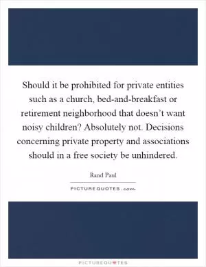 Should it be prohibited for private entities such as a church, bed-and-breakfast or retirement neighborhood that doesn’t want noisy children? Absolutely not. Decisions concerning private property and associations should in a free society be unhindered Picture Quote #1