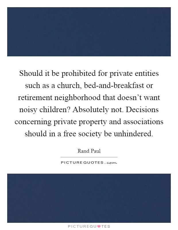 Should it be prohibited for private entities such as a church, bed-and-breakfast or retirement neighborhood that doesn't want noisy children? Absolutely not. Decisions concerning private property and associations should in a free society be unhindered Picture Quote #1
