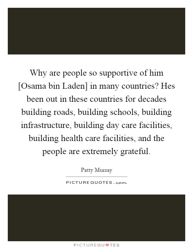 Why are people so supportive of him [Osama bin Laden] in many countries? Hes been out in these countries for decades building roads, building schools, building infrastructure, building day care facilities, building health care facilities, and the people are extremely grateful Picture Quote #1