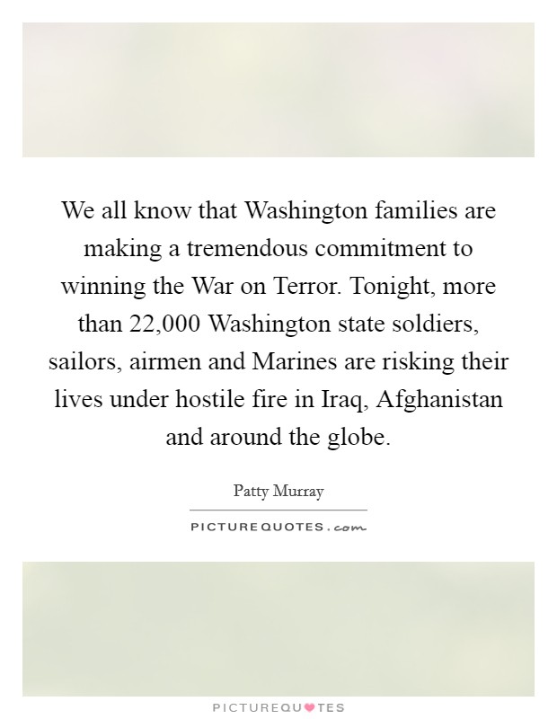 We all know that Washington families are making a tremendous commitment to winning the War on Terror. Tonight, more than 22,000 Washington state soldiers, sailors, airmen and Marines are risking their lives under hostile fire in Iraq, Afghanistan and around the globe Picture Quote #1
