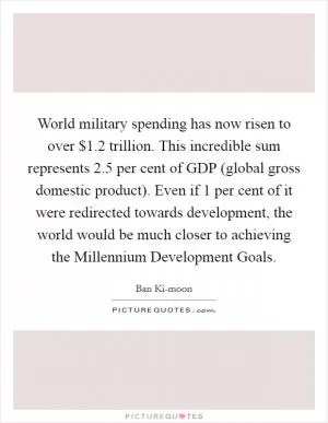 World military spending has now risen to over $1.2 trillion. This incredible sum represents 2.5 per cent of GDP (global gross domestic product). Even if 1 per cent of it were redirected towards development, the world would be much closer to achieving the Millennium Development Goals Picture Quote #1