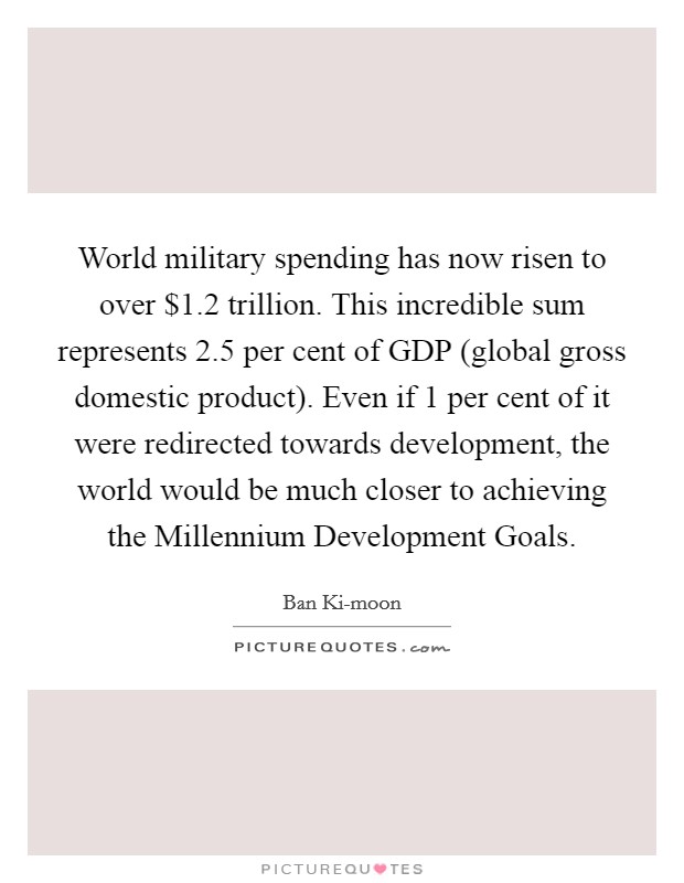World military spending has now risen to over $1.2 trillion. This incredible sum represents 2.5 per cent of GDP (global gross domestic product). Even if 1 per cent of it were redirected towards development, the world would be much closer to achieving the Millennium Development Goals Picture Quote #1