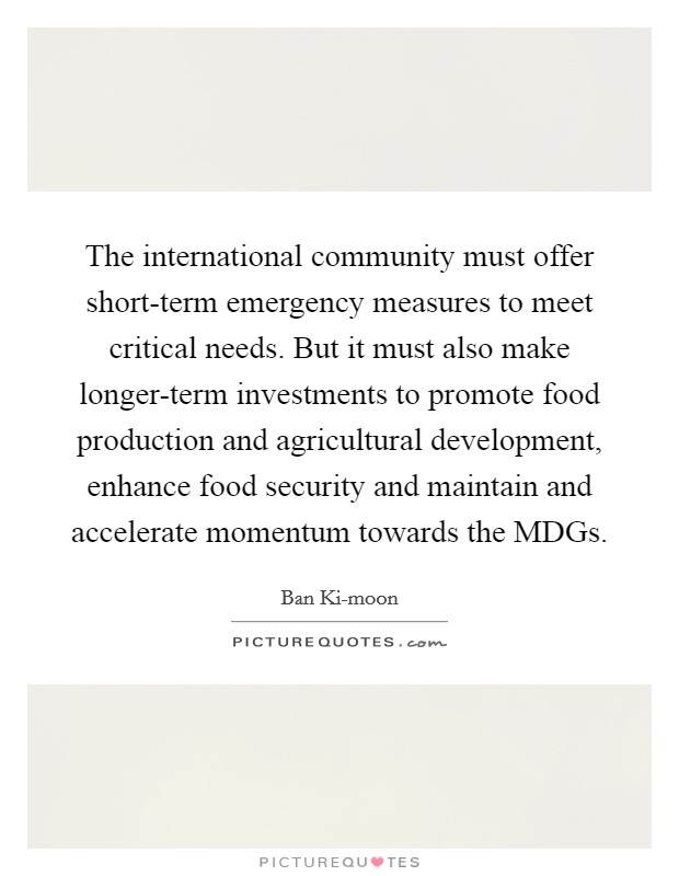 The international community must offer short-term emergency measures to meet critical needs. But it must also make longer-term investments to promote food production and agricultural development, enhance food security and maintain and accelerate momentum towards the MDGs Picture Quote #1