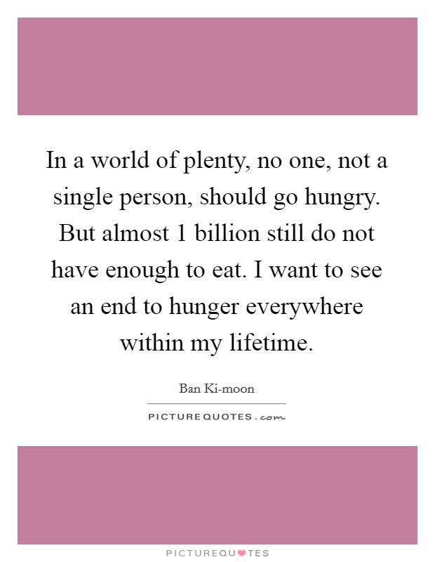 In a world of plenty, no one, not a single person, should go hungry. But almost 1 billion still do not have enough to eat. I want to see an end to hunger everywhere within my lifetime Picture Quote #1