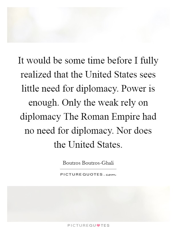 It would be some time before I fully realized that the United States sees little need for diplomacy. Power is enough. Only the weak rely on diplomacy The Roman Empire had no need for diplomacy. Nor does the United States Picture Quote #1