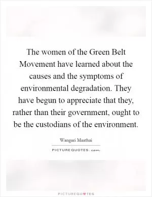 The women of the Green Belt Movement have learned about the causes and the symptoms of environmental degradation. They have begun to appreciate that they, rather than their government, ought to be the custodians of the environment Picture Quote #1