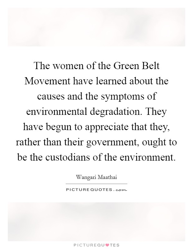 The women of the Green Belt Movement have learned about the causes and the symptoms of environmental degradation. They have begun to appreciate that they, rather than their government, ought to be the custodians of the environment Picture Quote #1