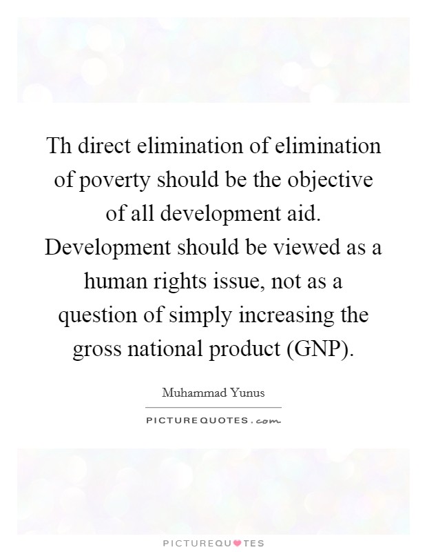 Th direct elimination of elimination of poverty should be the objective of all development aid. Development should be viewed as a human rights issue, not as a question of simply increasing the gross national product (GNP) Picture Quote #1