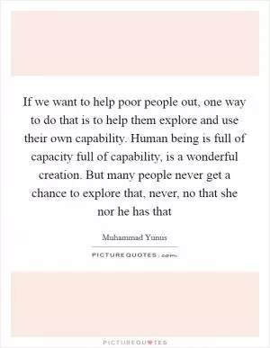 If we want to help poor people out, one way to do that is to help them explore and use their own capability. Human being is full of capacity full of capability, is a wonderful creation. But many people never get a chance to explore that, never, no that she nor he has that Picture Quote #1