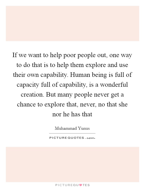 If we want to help poor people out, one way to do that is to help them explore and use their own capability. Human being is full of capacity full of capability, is a wonderful creation. But many people never get a chance to explore that, never, no that she nor he has that Picture Quote #1