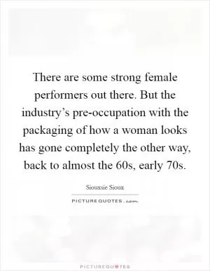 There are some strong female performers out there. But the industry’s pre-occupation with the packaging of how a woman looks has gone completely the other way, back to almost the 60s, early 70s Picture Quote #1
