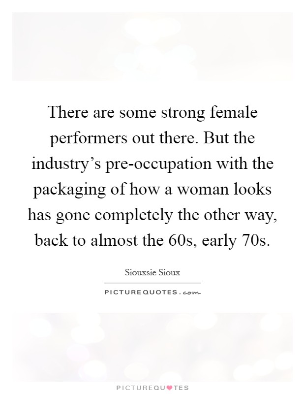 There are some strong female performers out there. But the industry's pre-occupation with the packaging of how a woman looks has gone completely the other way, back to almost the 60s, early 70s Picture Quote #1