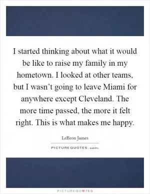 I started thinking about what it would be like to raise my family in my hometown. I looked at other teams, but I wasn’t going to leave Miami for anywhere except Cleveland. The more time passed, the more it felt right. This is what makes me happy Picture Quote #1