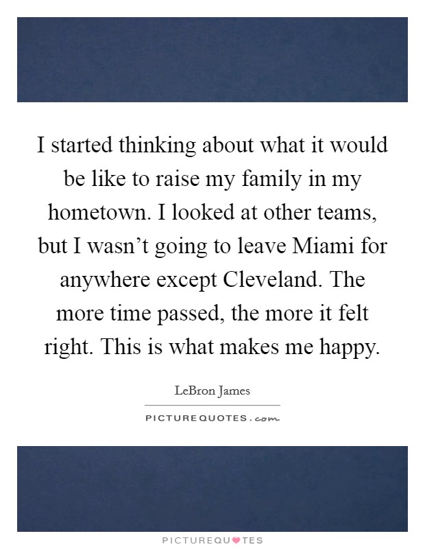 I started thinking about what it would be like to raise my family in my hometown. I looked at other teams, but I wasn't going to leave Miami for anywhere except Cleveland. The more time passed, the more it felt right. This is what makes me happy Picture Quote #1