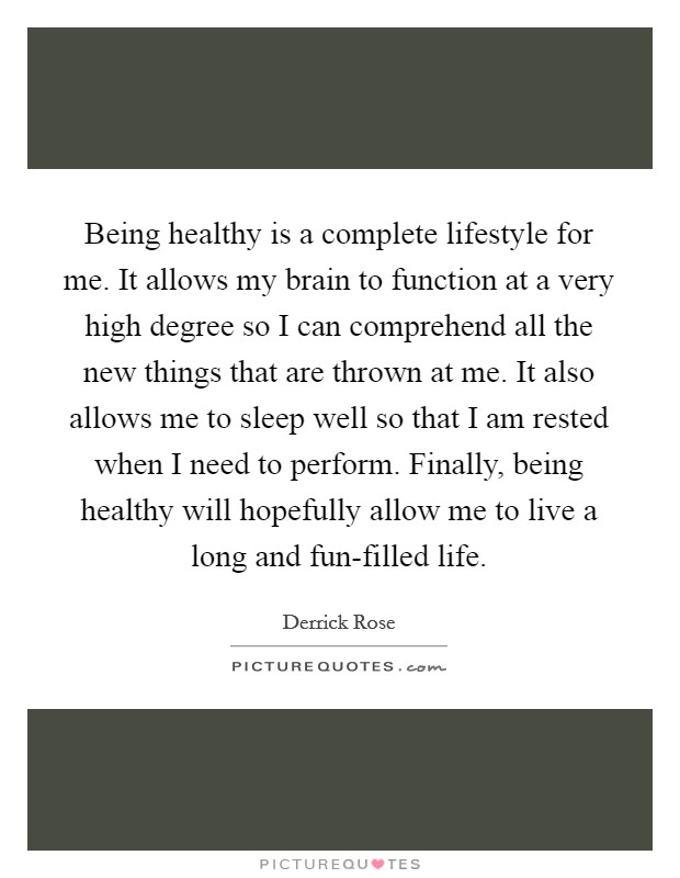 Being healthy is a complete lifestyle for me. It allows my brain to function at a very high degree so I can comprehend all the new things that are thrown at me. It also allows me to sleep well so that I am rested when I need to perform. Finally, being healthy will hopefully allow me to live a long and fun-filled life Picture Quote #1