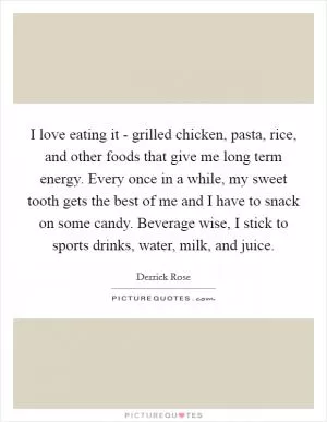 I love eating it - grilled chicken, pasta, rice, and other foods that give me long term energy. Every once in a while, my sweet tooth gets the best of me and I have to snack on some candy. Beverage wise, I stick to sports drinks, water, milk, and juice Picture Quote #1
