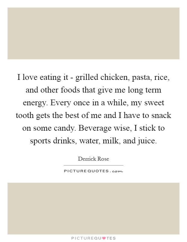 I love eating it - grilled chicken, pasta, rice, and other foods that give me long term energy. Every once in a while, my sweet tooth gets the best of me and I have to snack on some candy. Beverage wise, I stick to sports drinks, water, milk, and juice Picture Quote #1