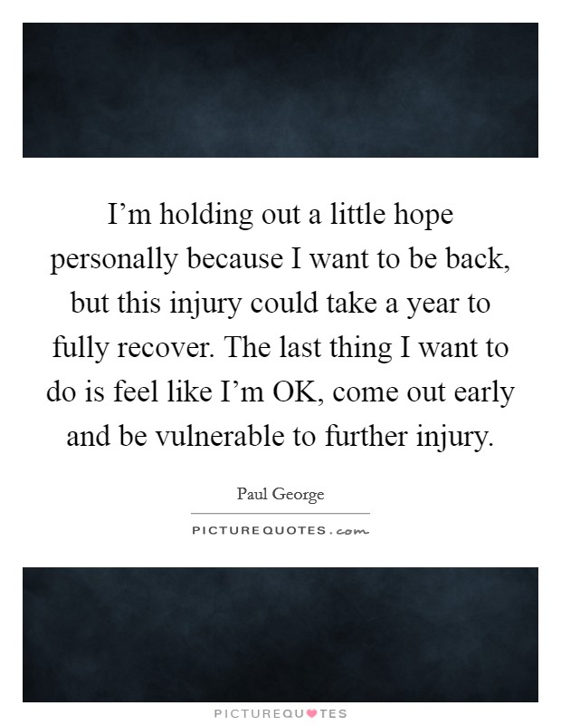I'm holding out a little hope personally because I want to be back, but this injury could take a year to fully recover. The last thing I want to do is feel like I'm OK, come out early and be vulnerable to further injury Picture Quote #1