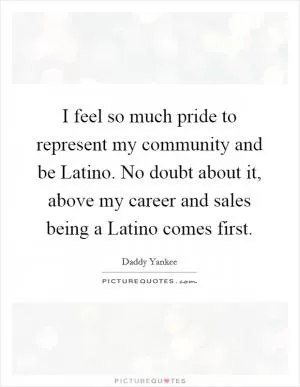 I feel so much pride to represent my community and be Latino. No doubt about it, above my career and sales being a Latino comes first Picture Quote #1