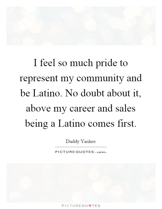 I feel so much pride to represent my community and be Latino. No doubt about it, above my career and sales being a Latino comes first Picture Quote #1