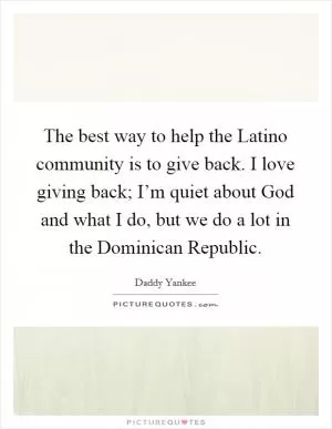 The best way to help the Latino community is to give back. I love giving back; I’m quiet about God and what I do, but we do a lot in the Dominican Republic Picture Quote #1