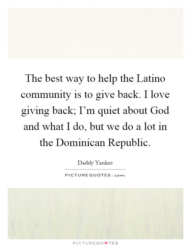 The best way to help the Latino community is to give back. I love giving back; I'm quiet about God and what I do, but we do a lot in the Dominican Republic Picture Quote #1