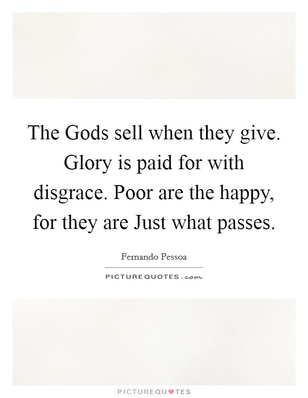 The Gods sell when they give. Glory is paid for with disgrace. Poor are the happy, for they are Just what passes Picture Quote #1