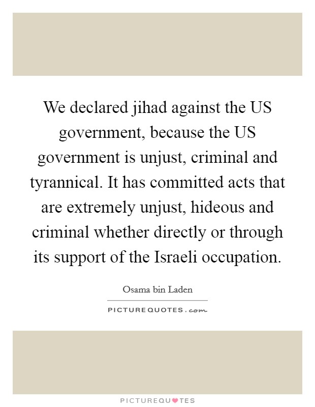 We declared jihad against the US government, because the US government is unjust, criminal and tyrannical. It has committed acts that are extremely unjust, hideous and criminal whether directly or through its support of the Israeli occupation Picture Quote #1