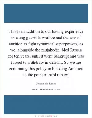This is in addition to our having experience in using guerrilla warfare and the war of attrition to fight tyrannical superpowers, as we, alongside the mujahedin, bled Russia for ten years, until it went bankrupt and was forced to withdraw in defeat... So we are continuing this policy in bleeding America to the point of bankruptcy Picture Quote #1
