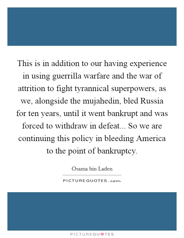 This is in addition to our having experience in using guerrilla warfare and the war of attrition to fight tyrannical superpowers, as we, alongside the mujahedin, bled Russia for ten years, until it went bankrupt and was forced to withdraw in defeat... So we are continuing this policy in bleeding America to the point of bankruptcy Picture Quote #1