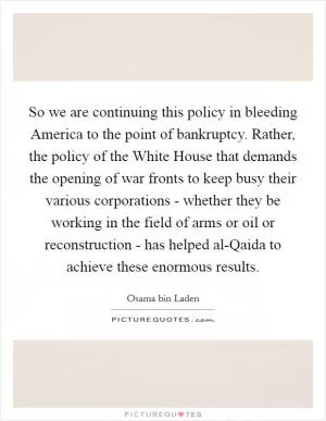 So we are continuing this policy in bleeding America to the point of bankruptcy. Rather, the policy of the White House that demands the opening of war fronts to keep busy their various corporations - whether they be working in the field of arms or oil or reconstruction - has helped al-Qaida to achieve these enormous results Picture Quote #1