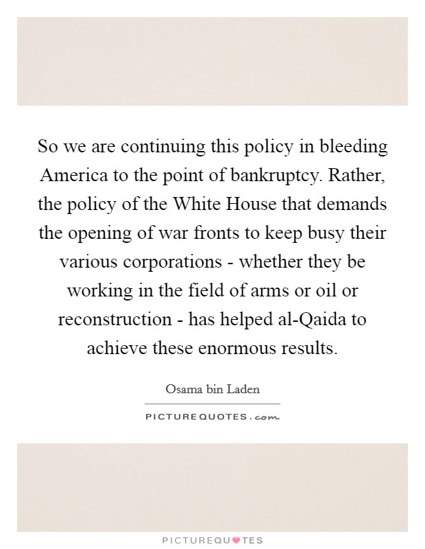 So we are continuing this policy in bleeding America to the point of bankruptcy. Rather, the policy of the White House that demands the opening of war fronts to keep busy their various corporations - whether they be working in the field of arms or oil or reconstruction - has helped al-Qaida to achieve these enormous results Picture Quote #1