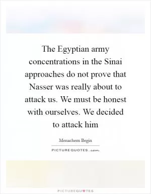 The Egyptian army concentrations in the Sinai approaches do not prove that Nasser was really about to attack us. We must be honest with ourselves. We decided to attack him Picture Quote #1