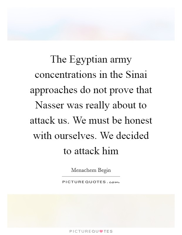 The Egyptian army concentrations in the Sinai approaches do not prove that Nasser was really about to attack us. We must be honest with ourselves. We decided to attack him Picture Quote #1