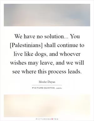 We have no solution... You [Palestinians] shall continue to live like dogs, and whoever wishes may leave, and we will see where this process leads Picture Quote #1
